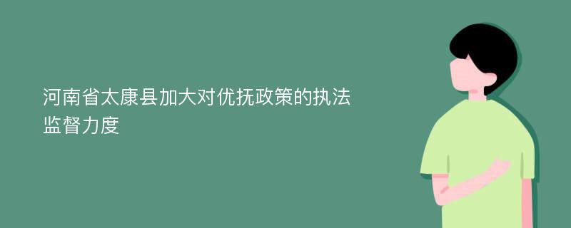 河南省太康县加大对优抚政策的执法监督力度