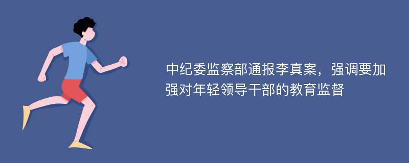 中纪委监察部通报李真案，强调要加强对年轻领导干部的教育监督