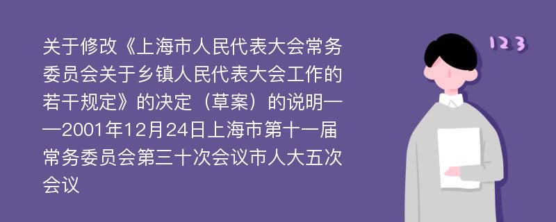 关于修改《上海市人民代表大会常务委员会关于乡镇人民代表大会工作的若干规定》的决定（草案）的说明——2001年12月24日上海市第十一届常务委员会第三十次会议市人大五次会议